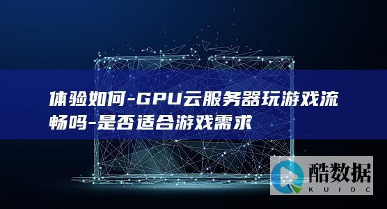 体验如何-GPU云服务器玩游戏流畅吗-是否适合游戏需求