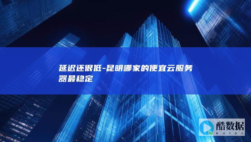 延迟还很低-昆明哪家的便宜云服务器最稳定