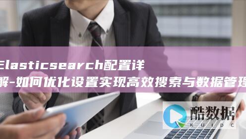 Elasticsearch配置详解-如何优化设置实现高效搜索与数据管理
