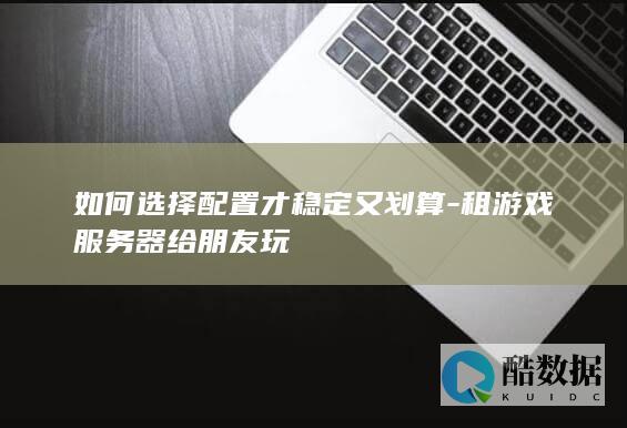如何选择配置才稳定又划算-租游戏服务器给朋友玩