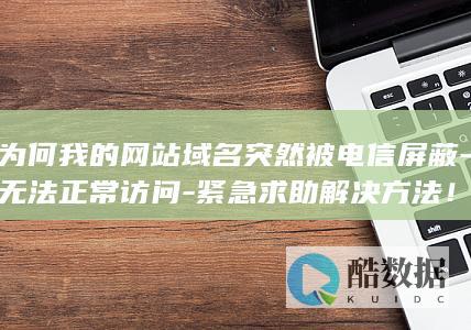 为何我的网站域名突然被电信屏蔽-无法正常访问-紧急求助解决方法！