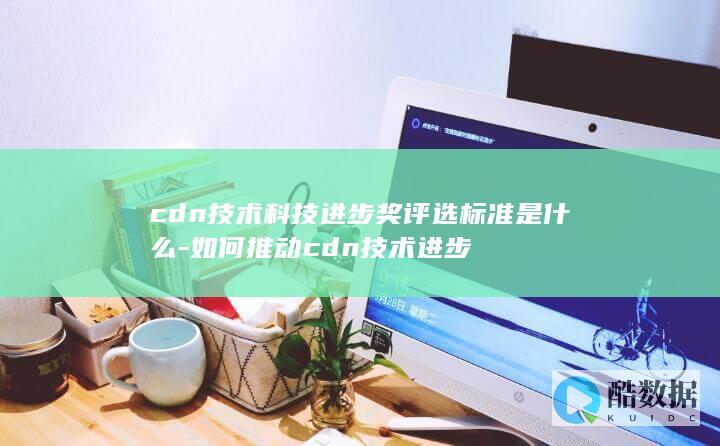 cdn技术科技进步奖评选标准是什么-如何推动cdn技术进步