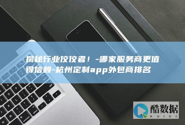 揭秘行业佼佼者！-哪家服务商更值得信赖-杭州定制app外包商排名