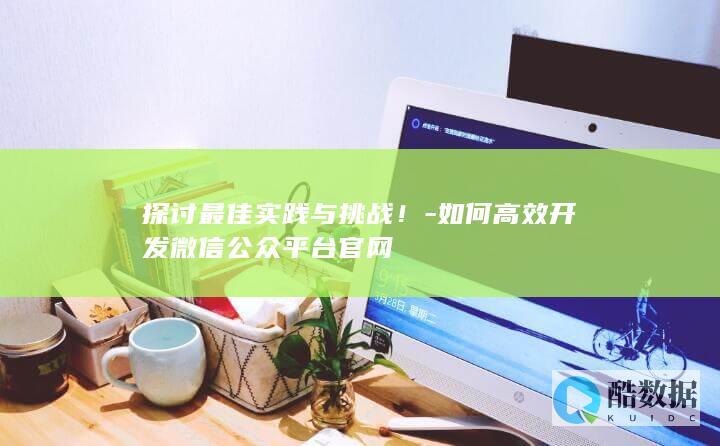 探讨最佳实践与挑战！-如何高效开发微信公众平台官网