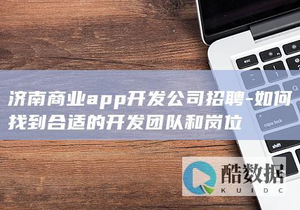 济南商业app开发公司招聘-如何找到合适的开发团队和岗位