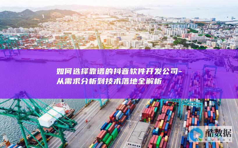 如何选择靠谱的抖音软件开发公司-从需求分析到技术落地全解析