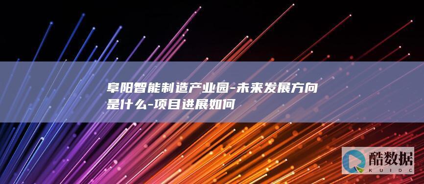 阜阳智能制造产业园-未来发展方向是什么-项目进展如何