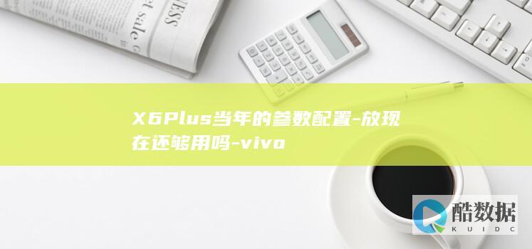 X6Plus当年的参数配置-放现在还够用吗-vivo