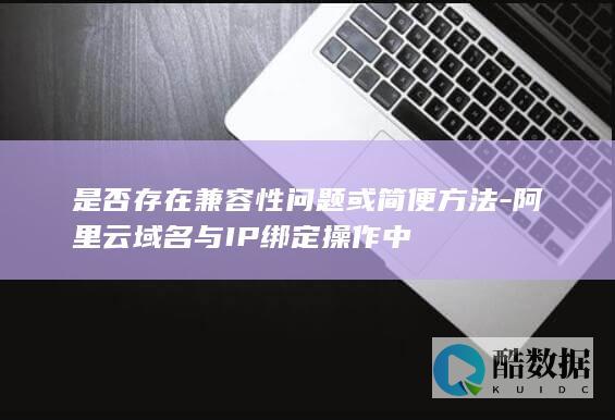 是否存在兼容性问题或简便方法-阿里云域名与IP绑定操作中
