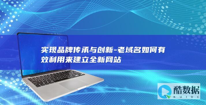 实现品牌传承与创新-老域名如何有效利用来建立全新网站