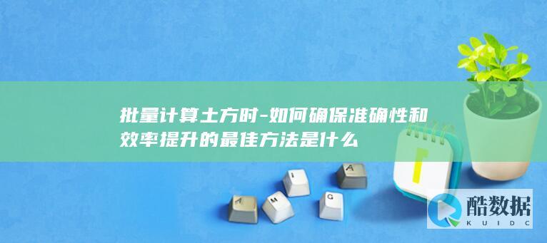 批量计算土方时-如何确保准确性和效率提升的最佳方法是什么
