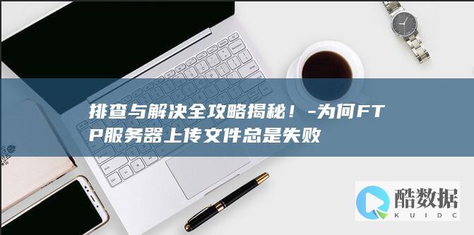 排查与解决全攻略揭秘！-为何FTP服务器上传文件总是失败