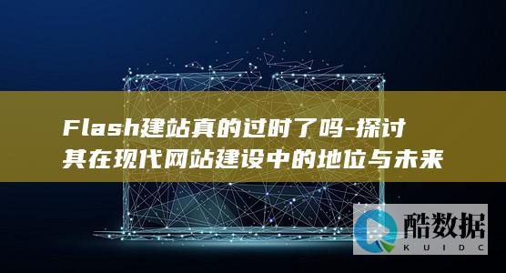 Flash建站真的过时了吗-探讨其在现代网站建设中的地位与未来