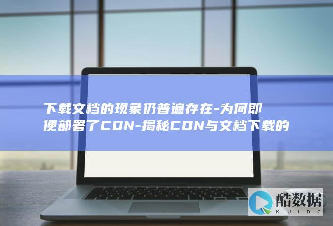 下载文档的现象仍普遍存在-为何即便部署了CDN-揭秘CDN与文档下载的关联之谜