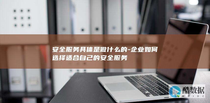 安全服务具体是做什么的-企业如何选择适合自己的安全服务
