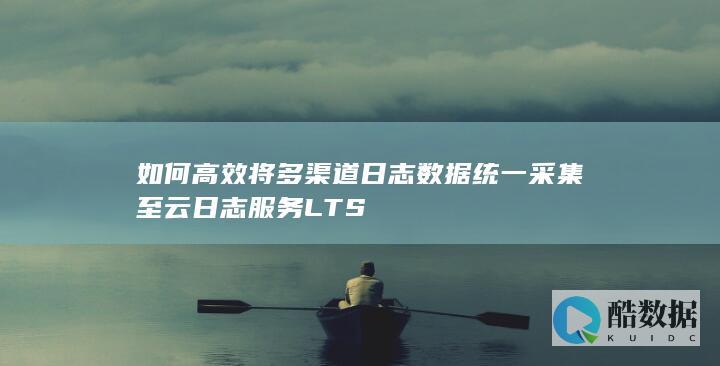 如何高效将多渠道日志数据统一采集至云日志服务LTS
