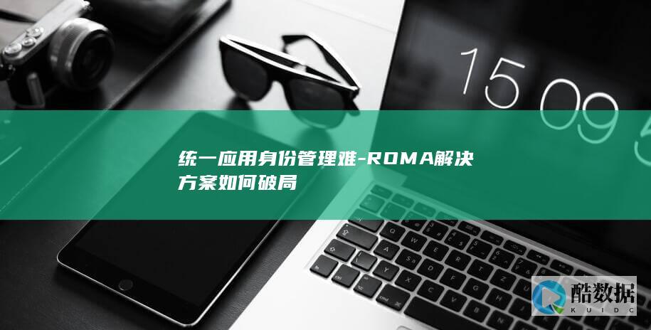 统一应用身份管理难-ROMA解决方案如何破局