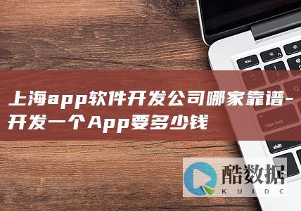 上海app软件开发公司哪家靠谱-开发一个App要多少钱