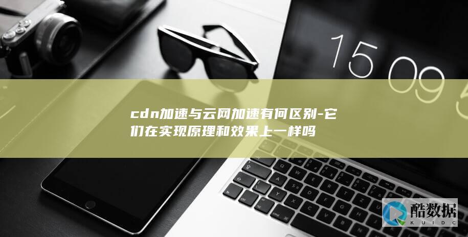 cdn加速与云网加速有何区别-它们在实现原理和效果上一样吗