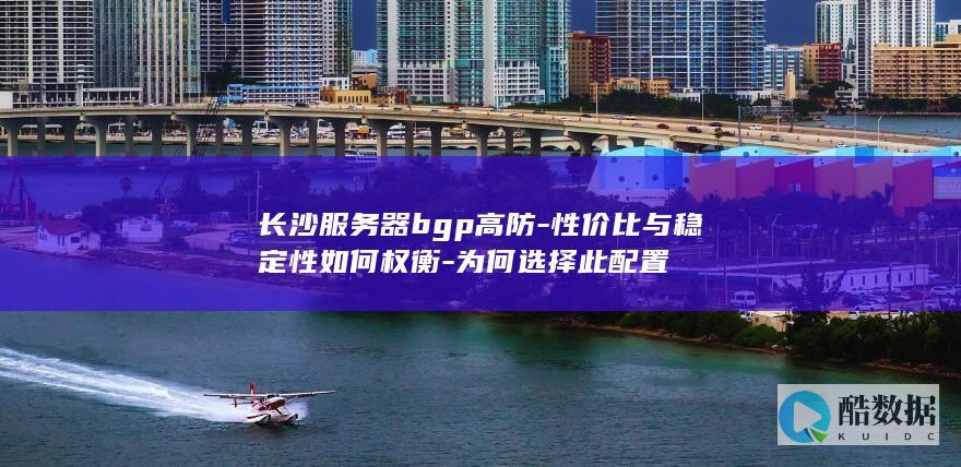 长沙服务器bgp高防-性价比与稳定性如何权衡-为何选择此配置