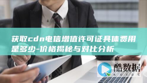 获取cdn电信增值许可证具体费用是多少-价格揭秘与对比分析