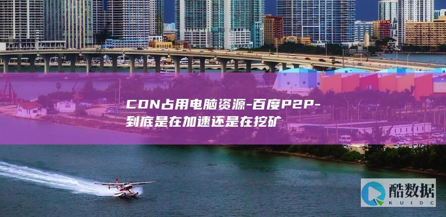 CDN占用电脑资源-百度P2P-到底是在加速还是在挖矿