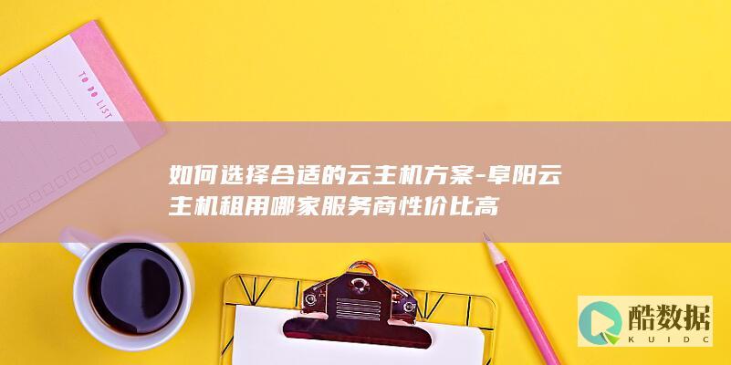 如何选择合适的云主机方案-阜阳云主机租用哪家服务商性价比高