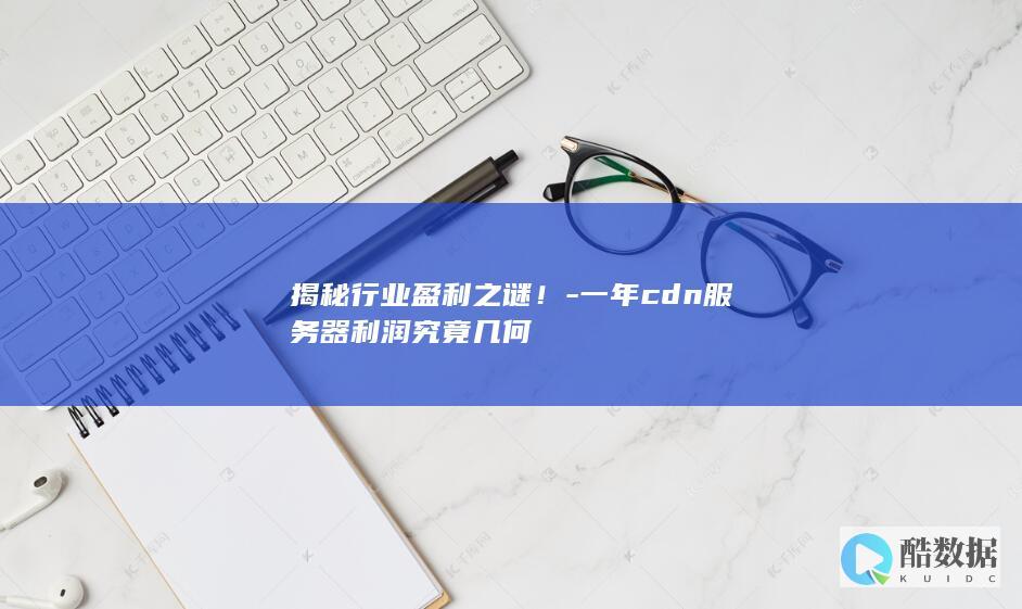 揭秘行业盈利之谜！-一年cdn服务器利润究竟几何