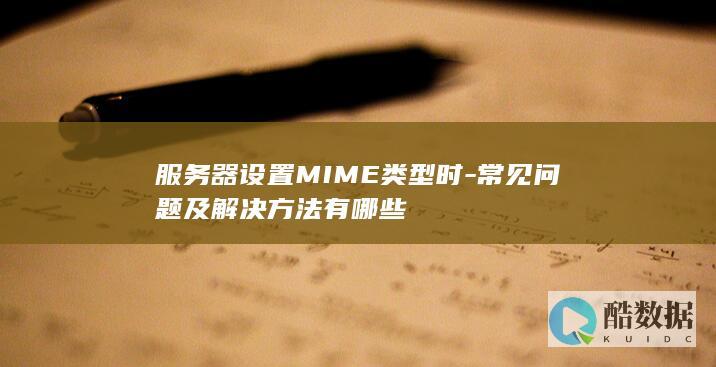 服务器设置MIME类型时-常见问题及解决方法有哪些