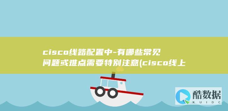 cisco线路配置中-有哪些常见问题或难点需要特别注意 (cisco线上会议,no_ai_sug:false}],slid:247126969708182,queryid:0x268e0c2bb3e6e96)