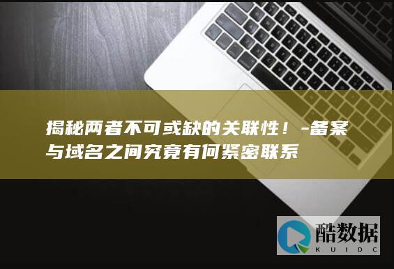 揭秘两者不可或缺的关联性！-备案与域名之间究竟有何紧密联系