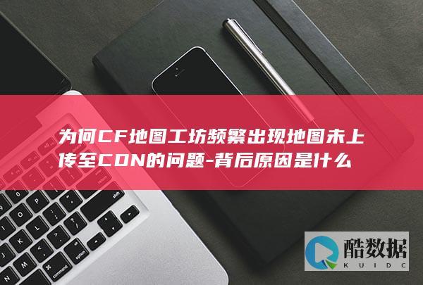 为何CF地图工坊频繁出现地图未上传至的问题