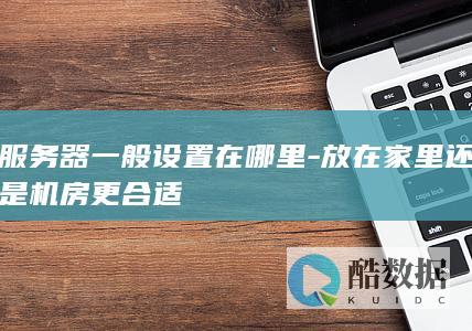 服务器一般设置在哪里-放在家里还是机房更合适