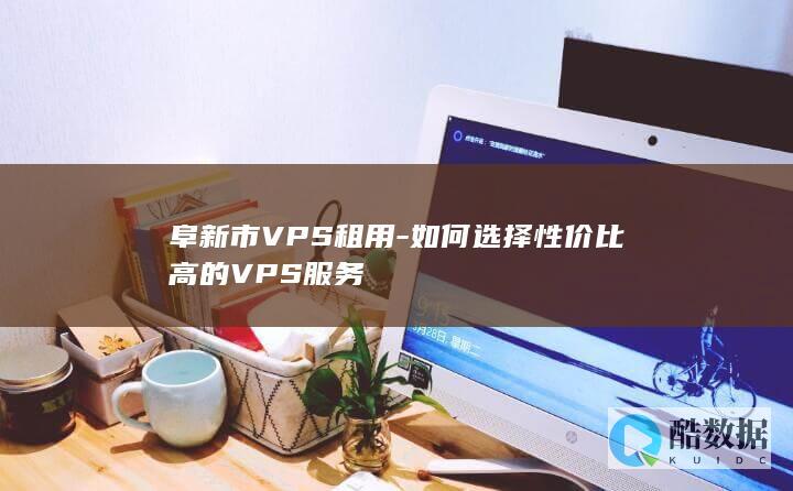 阜新市VPS租用-如何选择性价比高的VPS服务