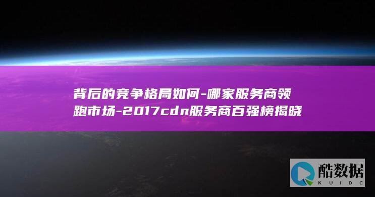 背后的竞争格局如何-哪家服务商领跑市场-2017cdn服务商百强榜揭晓