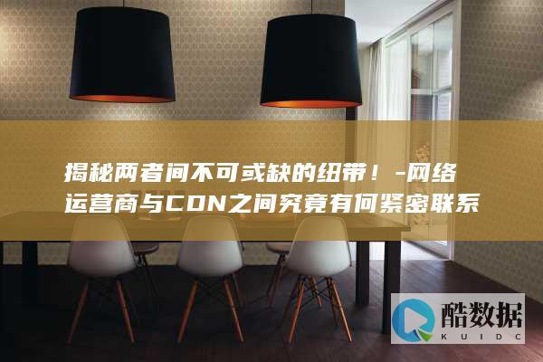 揭秘两者间不可或缺的纽带！-网络运营商与CDN之间究竟有何紧密联系