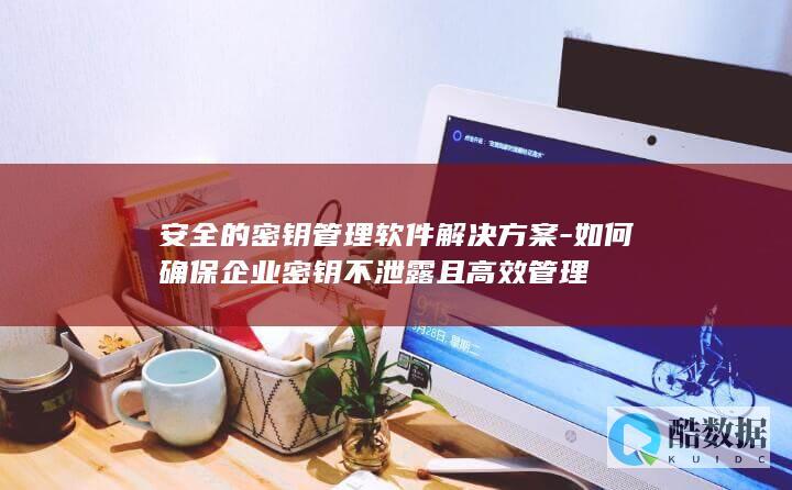 安全的密钥管理软件解决方案-如何确保企业密钥不泄露且高效管理