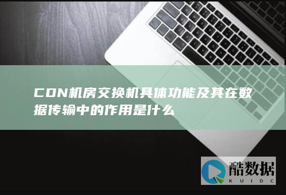 CDN机房交换机具体功能及其在数据传输中的作用是什么