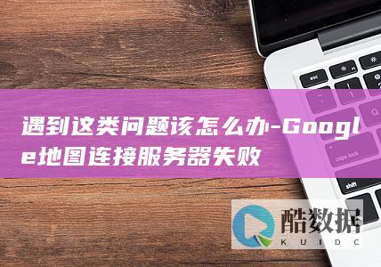 遇到这类问题该怎么办-Google地图连接服务器失败