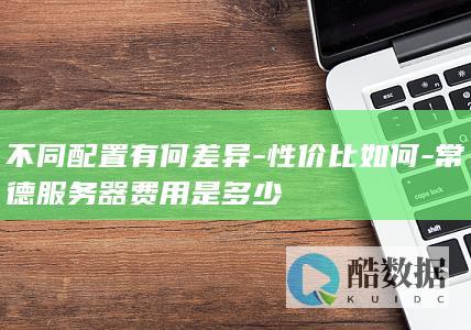 不同配置有何差异-性价比如何-常德服务器费用是多少