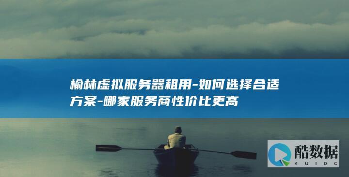 榆林虚拟服务器租用-如何选择合适方案-哪家服务商性价比更高