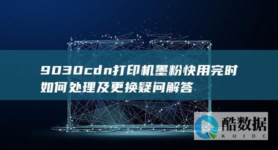 9030cdn打印机墨粉快用完时如何处理及更换疑问解答