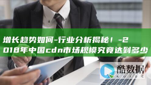 增长趋势如何-行业分析揭秘！-2018年中国cdn市场规模究竟达到多少