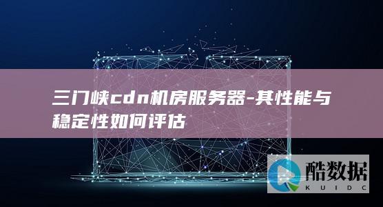 三门峡cdn机房服务器-其性能与稳定性如何评估