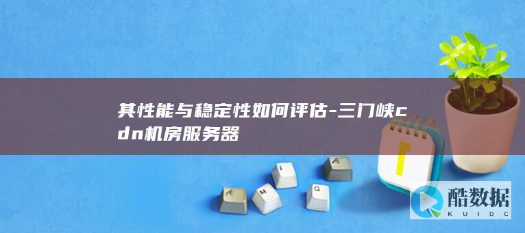 其性能与稳定性如何评估-三门峡cdn机房服务器