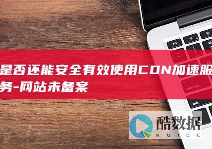 是否还能安全有效使用CDN加速服务-网站未备案