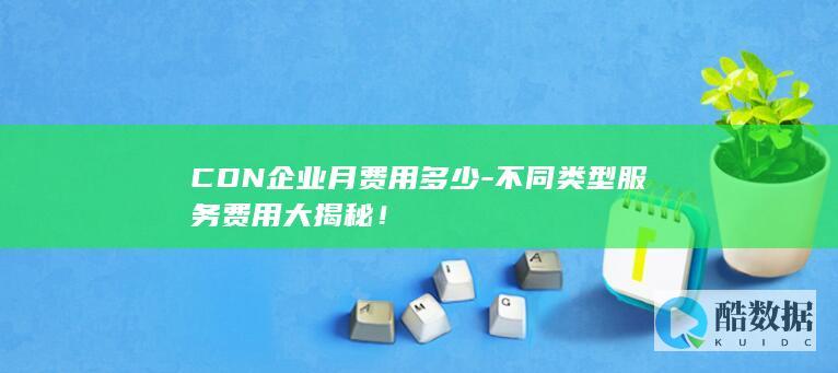 CDN企业月费用多少-不同类型服务费用大揭秘!