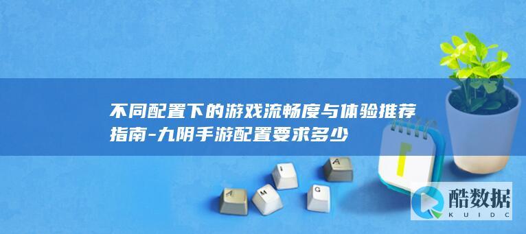 不同配置下的游戏流畅度与体验推荐指南-九阴手游配置要求多少
