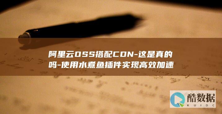 阿里云OSS搭配CDN-这是真的吗-使用水煮鱼插件实现高效加速