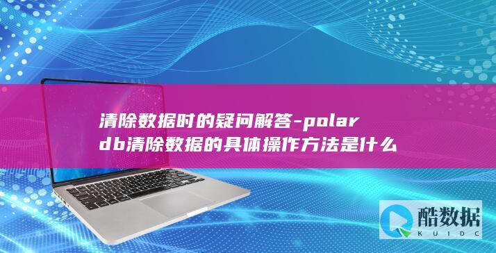 清除数据时的疑问解答-polardb清除数据的具体操作方法是什么